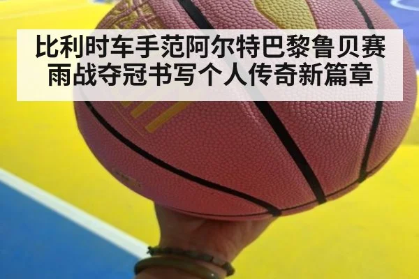 比利时车手范阿尔特巴黎鲁贝赛雨战夺冠书写个人传奇新篇章