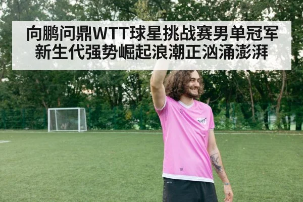 向鹏问鼎WTT球星挑战赛男单冠军新生代强势崛起浪潮正汹涌澎湃