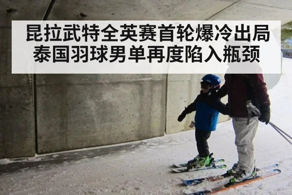 昆拉武特全英赛首轮爆冷出局 泰国羽球男单再度陷入瓶颈