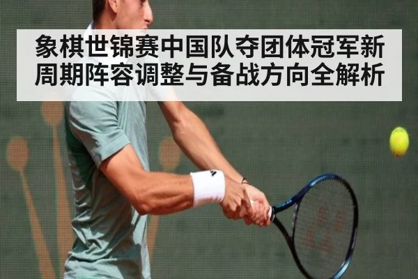 象棋世锦赛中国队夺团体冠军新周期阵容调整与备战方向全解析